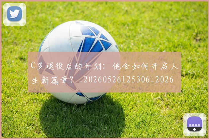 C罗退役后的计划：他会如何开启人生新篇章？_20260526125306_20260606165504