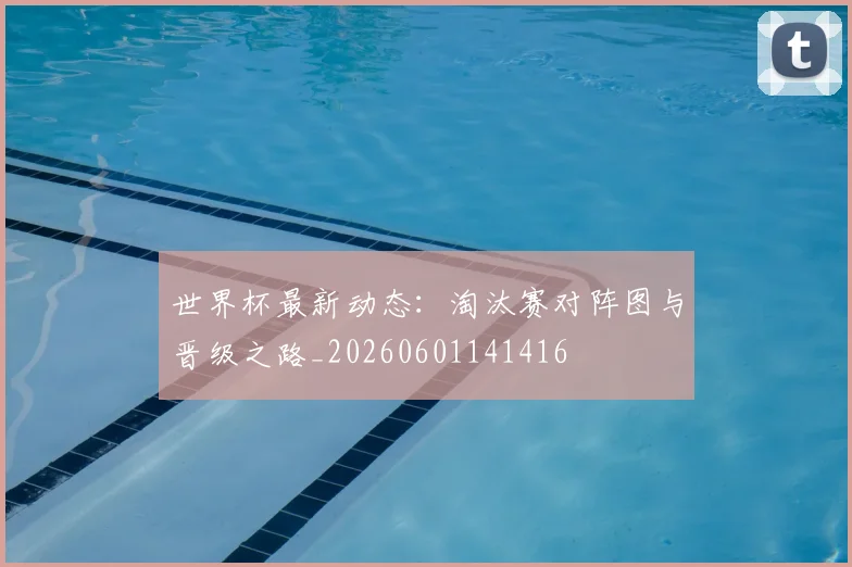 世界杯最新动态:淘汰赛对阵图与晋级之路_20260601141416