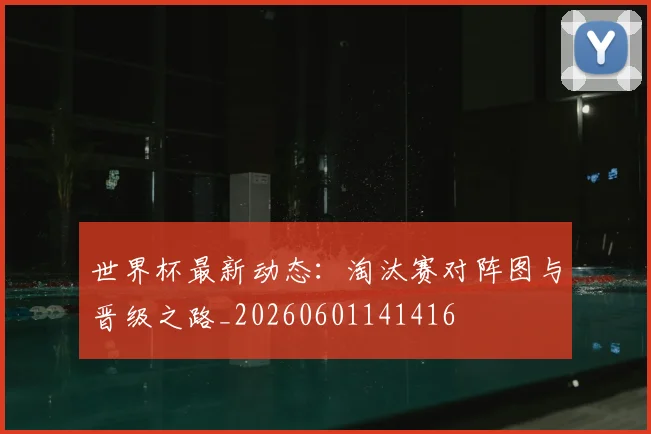 世界杯最新动态：淘汰赛对阵图与晋级之路_20260601141416